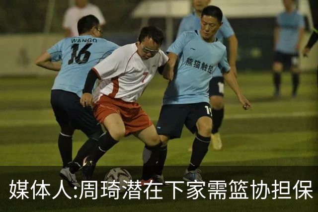 媒体人:周琦潜在下家需篮协担保 篮协不敢担保