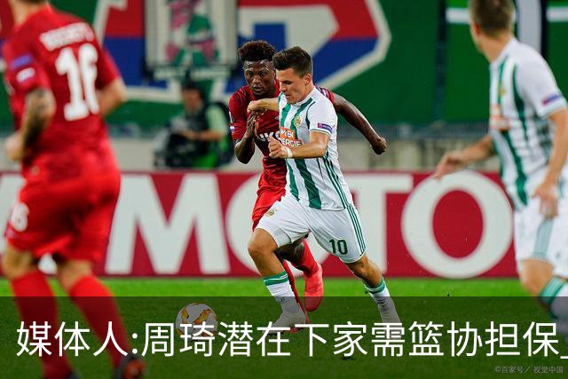 媒体人:周琦潜在下家需篮协担保 篮协不敢担保